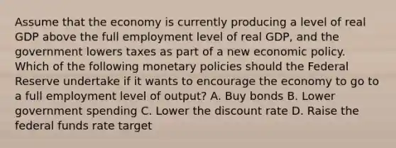 Assume that the economy is currently producing a level of real GDP above the full employment level of real GDP, and the government lowers taxes as part of a new economic policy. Which of the following monetary policies should the Federal Reserve undertake if it wants to encourage the economy to go to a full employment level of output? A. Buy bonds B. Lower government spending C. Lower the discount rate D. Raise the federal funds rate target