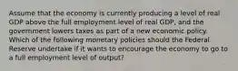 Assume that the economy is currently producing a level of real GDP above the full employment level of real GDP, and the government lowers taxes as part of a new economic policy. Which of the following monetary policies should the Federal Reserve undertake if it wants to encourage the economy to go to a full employment level of output?