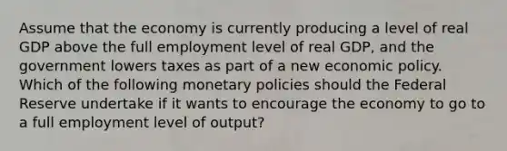 Assume that the economy is currently producing a level of real GDP above the full employment level of real GDP, and the government lowers taxes as part of a new economic policy. Which of the following monetary policies should the Federal Reserve undertake if it wants to encourage the economy to go to a full employment level of output?