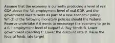 Assume that the economy is currently producing a level of real GDP above the full employment level of real GDP, and the government lowers taxes as part of a new economic policy. Which of the following monetary policies should the Federal Reserve undertake if it wants to encourage the economy to go to a full-employment level of output? A. Buy bonds B. Lower government spending C. Lower the discount rate D. Raise the federal funds rate target