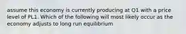 assume this economy is currently producing at Q1 with a price level of PL1. Which of the following will most likely occur as the economy adjusts to long run equilibrium