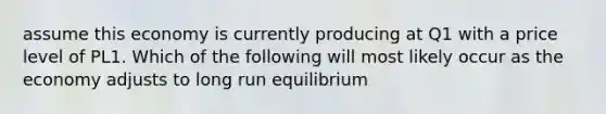 assume this economy is currently producing at Q1 with a price level of PL1. Which of the following will most likely occur as the economy adjusts to long run equilibrium