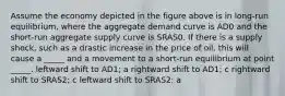 Assume the economy depicted in the figure above is in long-run equilibrium, where the aggregate demand curve is AD0 and the short-run aggregate supply curve is SRAS0. If there is a supply shock, such as a drastic increase in the price of oil, this will cause a _____ and a movement to a short-run equilibrium at point _____. leftward shift to AD1; a rightward shift to AD1; c rightward shift to SRAS2; c leftward shift to SRAS2; a