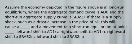 Assume the economy depicted in the figure above is in long-run equilibrium, where the aggregate demand curve is AD0 and the short-run aggregate supply curve is SRAS0. If there is a supply shock, such as a drastic increase in the price of oil, this will cause a _____ and a movement to a short-run equilibrium at point _____. leftward shift to AD1; a rightward shift to AD1; c rightward shift to SRAS2; c leftward shift to SRAS2; a