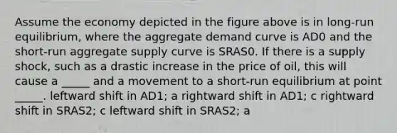 Assume the economy depicted in the figure above is in long-run equilibrium, where the aggregate demand curve is AD0 and the short-run aggregate supply curve is SRAS0. If there is a supply shock, such as a drastic increase in the price of oil, this will cause a _____ and a movement to a short-run equilibrium at point _____. leftward shift in AD1; a rightward shift in AD1; c rightward shift in SRAS2; c leftward shift in SRAS2; a