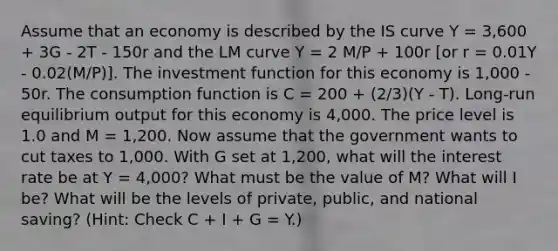 Assume that an economy is described by the IS curve Y = 3,600 + 3G - 2T - 150r and the LM curve Y = 2 M/P + 100r [or r = 0.01Y - 0.02(M/P)]. The investment function for this economy is 1,000 - 50r. The consumption function is C = 200 + (2/3)(Y - T). Long-run equilibrium output for this economy is 4,000. The price level is 1.0 and M = 1,200. Now assume that the government wants to cut taxes to 1,000. With G set at 1,200, what will the interest rate be at Y = 4,000? What must be the value of M? What will I be? What will be the levels of private, public, and national saving? (Hint: Check C + I + G = Y.)