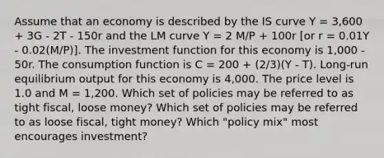 Assume that an economy is described by the IS curve Y = 3,600 + 3G - 2T - 150r and the LM curve Y = 2 M/P + 100r [or r = 0.01Y - 0.02(M/P)]. The investment function for this economy is 1,000 - 50r. The consumption function is C = 200 + (2/3)(Y - T). Long-run equilibrium output for this economy is 4,000. The price level is 1.0 and M = 1,200. Which set of policies may be referred to as tight fiscal, loose money? Which set of policies may be referred to as loose fiscal, tight money? Which "policy mix" most encourages investment?