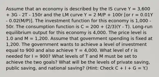 Assume that an economy is described by the IS curve Y = 3,600 + 3G - 2T - 150r and the LM curve Y = 2 M/P + 100r [or r = 0.01Y - 0.02(M/P)]. The investment function for this economy is 1,000 - 50r. The consumption function is C = 200 + (2/3)(Y - T). Long-run equilibrium output for this economy is 4,000. The price level is 1.0 and M = 1,200. Assume that government spending is fixed at 1,200. The government wants to achieve a level of investment equal to 900 and also achieve Y = 4,000. What level of r is needed for I = 900? What levels of T and M must be set to achieve the two goals? What will be the levels of private saving, public saving, and national saving? (Hint: Check C + I + G = Y.)