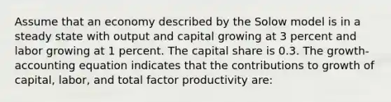 Assume that an economy described by the Solow model is in a steady state with output and capital growing at 3 percent and labor growing at 1 percent. The capital share is 0.3. The growth-accounting equation indicates that the contributions to growth of capital, labor, and total factor productivity are: