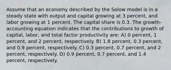 Assume that an economy described by the Solow model is in a steady state with output and capital growing at 3 percent, and labor growing at 1 percent. The capital share is 0.3. The growth-accounting equation indicates that the contributions to growth of capital, labor, and total factor productivity are: A) 0 percent, 1 percent, and 2 percent, respectively. B) 1.8 percent, 0.3 percent, and 0.9 percent, respectively. C) 0.3 percent, 0.7 percent, and 2 percent, respectively. D) 0.9 percent, 0.7 percent, and 1.4 percent, respectively.