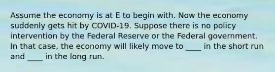 Assume the economy is at E to begin with. Now the economy suddenly gets hit by COVID-19. Suppose there is no policy intervention by the Federal Reserve or the Federal government. In that case, the economy will likely move to ____ in the short run and ____ in the long run.