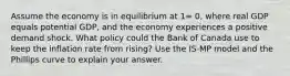 Assume the economy is in equilibrium at 1= 0, where real GDP equals potential GDP, and the economy experiences a positive demand shock. What policy could the Bank of Canada use to keep the inflation rate from rising? Use the IS-MP model and the Phillips curve to explain your answer.