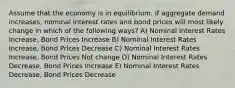 Assume that the economy is in equilibrium. If aggregate demand increases, nominal interest rates and bond prices will most likely change in which of the following ways? A) Nominal Interest Rates Increase, Bond Prices Increase B) Nominal Interest Rates Increase, Bond Prices Decrease C) Nominal Interest Rates Increase, Bond Prices Not change D) Nominal Interest Rates Decrease, Bond Prices Increase E) Nominal Interest Rates Decrease, Bond Prices Decrease