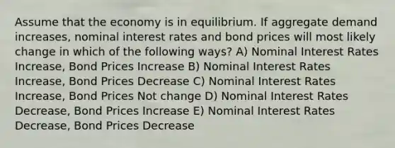 Assume that the economy is in equilibrium. If aggregate demand increases, nominal interest rates and bond prices will most likely change in which of the following ways? A) Nominal Interest Rates Increase, Bond Prices Increase B) Nominal Interest Rates Increase, Bond Prices Decrease C) Nominal Interest Rates Increase, Bond Prices Not change D) Nominal Interest Rates Decrease, Bond Prices Increase E) Nominal Interest Rates Decrease, Bond Prices Decrease