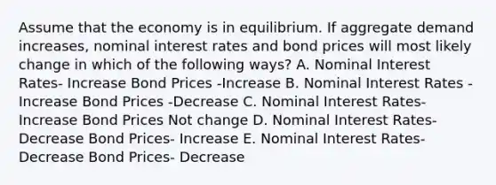 Assume that the economy is in equilibrium. If aggregate demand increases, nominal interest rates and bond prices will most likely change in which of the following ways? A. Nominal Interest Rates- Increase Bond Prices -Increase B. Nominal Interest Rates -Increase Bond Prices -Decrease C. Nominal Interest Rates- Increase Bond Prices Not change D. Nominal Interest Rates- Decrease Bond Prices- Increase E. Nominal Interest Rates- Decrease Bond Prices- Decrease