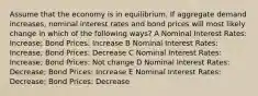 Assume that the economy is in equilibrium. If aggregate demand increases, nominal interest rates and bond prices will most likely change in which of the following ways? A Nominal Interest Rates: Increase; Bond Prices: Increase B Nominal Interest Rates: Increase; Bond Prices: Decrease C Nominal Interest Rates: Increase; Bond Prices: Not change D Nominal Interest Rates: Decrease; Bond Prices: Increase E Nominal Interest Rates: Decrease; Bond Prices: Decrease