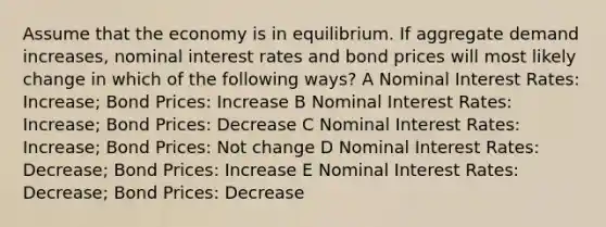 Assume that the economy is in equilibrium. If aggregate demand increases, nominal interest rates and bond prices will most likely change in which of the following ways? A Nominal Interest Rates: Increase; Bond Prices: Increase B Nominal Interest Rates: Increase; Bond Prices: Decrease C Nominal Interest Rates: Increase; Bond Prices: Not change D Nominal Interest Rates: Decrease; Bond Prices: Increase E Nominal Interest Rates: Decrease; Bond Prices: Decrease