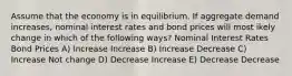 Assume that the economy is in equilibrium. If aggregate demand increases, nominal interest rates and bond prices will most ikely change in which of the following ways? Nominal Interest Rates Bond Prices A) Increase Increase B) Increase Decrease C) Increase Not change D) Decrease Increase E) Decrease Decrease