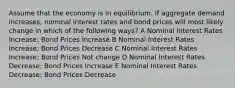 Assume that the economy is in equilibrium. If aggregate demand increases, nominal interest rates and bond prices will most likely change in which of the following ways? A Nominal Interest Rates Increase; Bond Prices Increase B Nominal Interest Rates Increase; Bond Prices Decrease C Nominal Interest Rates Increase; Bond Prices Not change D Nominal Interest Rates Decrease; Bond Prices Increase E Nominal Interest Rates Decrease; Bond Prices Decrease