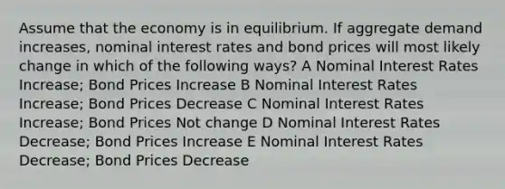 Assume that the economy is in equilibrium. If aggregate demand increases, nominal interest rates and bond prices will most likely change in which of the following ways? A Nominal Interest Rates Increase; Bond Prices Increase B Nominal Interest Rates Increase; Bond Prices Decrease C Nominal Interest Rates Increase; Bond Prices Not change D Nominal Interest Rates Decrease; Bond Prices Increase E Nominal Interest Rates Decrease; Bond Prices Decrease