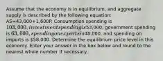 Assume that the economy is in equilibrium, and aggregate supply is described by the following equation: AS=43,000+1,600P. Consumption spending is 103,000, investment spending is⁢53,000, government spending is ⁢63,000, spending on exports is⁢48,000, and spending on imports is ⁢58,000. Determine the equilibrium price level in this economy. Enter your answer in the box below and round to the nearest whole number if necessary.