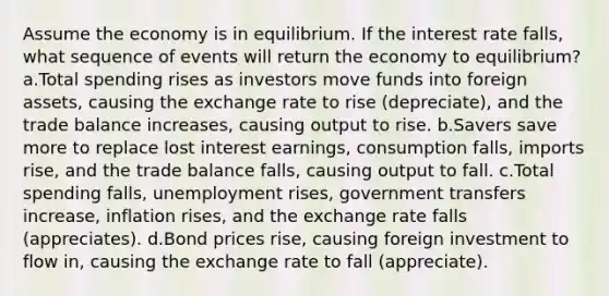 Assume the economy is in equilibrium. If the interest rate falls, what sequence of events will return the economy to equilibrium? a.Total spending rises as investors move funds into foreign assets, causing the exchange rate to rise (depreciate), and the trade balance increases, causing output to rise. b.Savers save more to replace lost interest earnings, consumption falls, imports rise, and the trade balance falls, causing output to fall. c.Total spending falls, unemployment rises, government transfers increase, inflation rises, and the exchange rate falls (appreciates). d.Bond prices rise, causing foreign investment to flow in, causing the exchange rate to fall (appreciate).