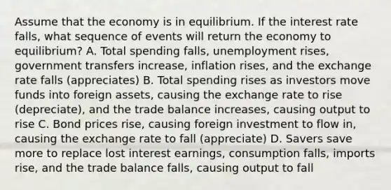 Assume that the economy is in equilibrium. If the interest rate falls, what sequence of events will return the economy to equilibrium? A. Total spending falls, unemployment rises, government transfers increase, inflation rises, and the exchange rate falls (appreciates) B. Total spending rises as investors move funds into foreign assets, causing the exchange rate to rise (depreciate), and the trade balance increases, causing output to rise C. Bond prices rise, causing foreign investment to flow in, causing the exchange rate to fall (appreciate) D. Savers save more to replace lost interest earnings, consumption falls, imports rise, and the trade balance falls, causing output to fall