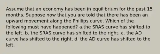 Assume that an economy has been in equilibrium for the past 15 months. Suppose now that you are told that there has been an upward movement along the Phillips curve. Which of the following must have happened? a.the SRAS curve has shifted to the left. b. the SRAS curve has shifted to the right. c. the AD curve has shifted to the right. d. the AD curve has shifted to the left.