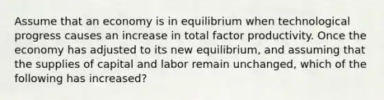 Assume that an economy is in equilibrium when technological progress causes an increase in total factor productivity. Once the economy has adjusted to its new​ equilibrium, and assuming that the supplies of capital and labor remain​ unchanged, which of the following has increased​?