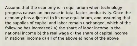 Assume that the economy is in equilibrium when technology progress causes an increase in total factor productivity. Once the economy has adjusted to its new equilibrium, and assuming that the supplies of capital and labor remain unchanged, which of the following has increased? a) the share of labor income in the national income b) the real wage c) the share of capital income in national income d) all of the above e) none of the above