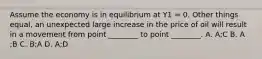 Assume the economy is in equilibrium at Y1​ = 0. Other things​ equal, an unexpected large increase in the price of oil will result in a movement from point​ ________ to point​ ________. A. A​;C B. A​;B C. B​;A D. A​;D