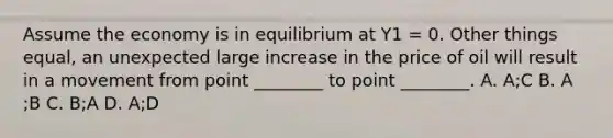 Assume the economy is in equilibrium at Y1​ = 0. Other things​ equal, an unexpected large increase in the price of oil will result in a movement from point​ ________ to point​ ________. A. A​;C B. A​;B C. B​;A D. A​;D