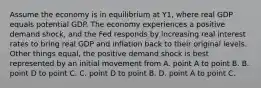 Assume the economy is in equilibrium at Y1​, where real GDP equals potential GDP. The economy experiences a positive demand​ shock, and the Fed responds by increasing real interest rates to bring real GDP and inflation back to their original levels. Other things​ equal, the positive demand shock is best represented by an initial movement from A. point A to point B. B. point D to point C. C. point D to point B. D. point A to point C.