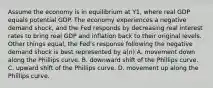 Assume the economy is in equilibrium at Y1​, where real GDP equals potential GDP. The economy experiences a negative demand​ shock, and the Fed responds by decreasing real interest rates to bring real GDP and inflation back to their original levels. Other things​ equal, the​ Fed's response following the negative demand shock is best represented by​ a(n) A. movement down along the Phillips curve. B. downward shift of the Phillips curve. C. upward shift of the Phillips curve. D. movement up along the Phillips curve.