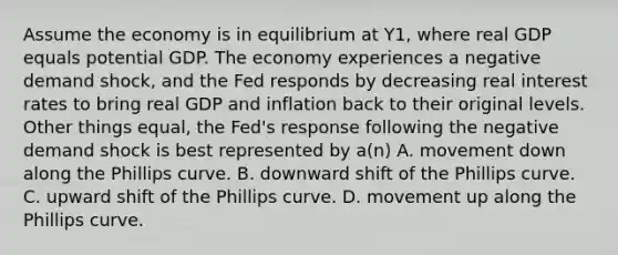 Assume the economy is in equilibrium at Y1​, where real GDP equals potential GDP. The economy experiences a negative demand​ shock, and the Fed responds by decreasing real interest rates to bring real GDP and inflation back to their original levels. Other things​ equal, the​ Fed's response following the negative demand shock is best represented by​ a(n) A. movement down along the Phillips curve. B. downward shift of the Phillips curve. C. upward shift of the Phillips curve. D. movement up along the Phillips curve.