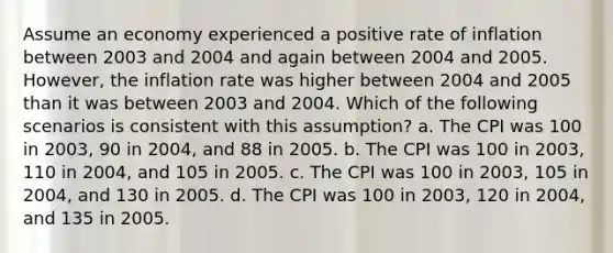 Assume an economy experienced a positive rate of inflation between 2003 and 2004 and again between 2004 and 2005. However, the inflation rate was higher between 2004 and 2005 than it was between 2003 and 2004. Which of the following scenarios is consistent with this assumption? a. The CPI was 100 in 2003, 90 in 2004, and 88 in 2005. b. The CPI was 100 in 2003, 110 in 2004, and 105 in 2005. c. The CPI was 100 in 2003, 105 in 2004, and 130 in 2005. d. The CPI was 100 in 2003, 120 in 2004, and 135 in 2005.