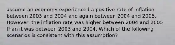 assume an economy experienced a positive rate of inflation between 2003 and 2004 and again between 2004 and 2005. However, the inflation rate was higher between 2004 and 2005 than it was between 2003 and 2004. Which of the following scenarios is consistent with this assumption?