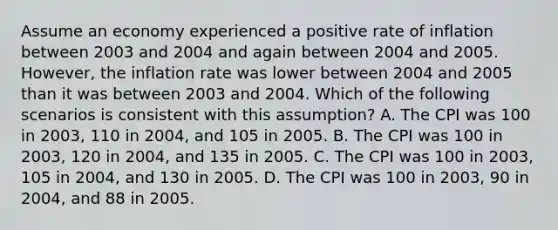 Assume an economy experienced a positive rate of inflation between 2003 and 2004 and again between 2004 and 2005. However, the inflation rate was lower between 2004 and 2005 than it was between 2003 and 2004. Which of the following scenarios is consistent with this assumption? A. The CPI was 100 in 2003, 110 in 2004, and 105 in 2005. B. The CPI was 100 in 2003, 120 in 2004, and 135 in 2005. C. The CPI was 100 in 2003, 105 in 2004, and 130 in 2005. D. The CPI was 100 in 2003, 90 in 2004, and 88 in 2005.