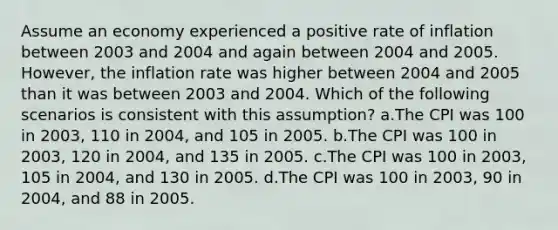 Assume an economy experienced a positive rate of inflation between 2003 and 2004 and again between 2004 and 2005. However, the inflation rate was higher between 2004 and 2005 than it was between 2003 and 2004. Which of the following scenarios is consistent with this assumption? a.The CPI was 100 in 2003, 110 in 2004, and 105 in 2005. b.The CPI was 100 in 2003, 120 in 2004, and 135 in 2005. c.The CPI was 100 in 2003, 105 in 2004, and 130 in 2005. d.The CPI was 100 in 2003, 90 in 2004, and 88 in 2005.