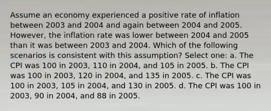 Assume an economy experienced a positive rate of inflation between 2003 and 2004 and again between 2004 and 2005. However, the inflation rate was lower between 2004 and 2005 than it was between 2003 and 2004. Which of the following scenarios is consistent with this assumption? Select one: a. The CPI was 100 in 2003, 110 in 2004, and 105 in 2005. b. The CPI was 100 in 2003, 120 in 2004, and 135 in 2005. c. The CPI was 100 in 2003, 105 in 2004, and 130 in 2005. d. The CPI was 100 in 2003, 90 in 2004, and 88 in 2005.