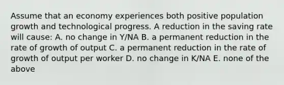 Assume that an economy experiences both positive population growth and technological progress. A reduction in the saving rate will​ cause: A. no change in​ Y/NA B. a permanent reduction in the rate of growth of output C. a permanent reduction in the rate of growth of output per worker D. no change in​ K/NA E. none of the above