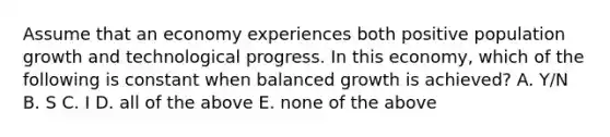 Assume that an economy experiences both positive population growth and technological progress. In this​ economy, which of the following is constant when balanced growth is​ achieved? A. ​Y/N B. S C. I D. all of the above E. none of the above