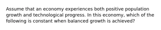 Assume that an economy experiences both positive <a href='https://www.questionai.com/knowledge/kczTemDMHU-population-growth' class='anchor-knowledge'>population growth</a> and technological progress. In this economy, which of the following is constant when balanced growth is achieved?