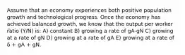 Assume that an economy experiences both positive population growth and technological progress. Once the economy has achieved balanced growth, we know that the output per worker ratio (Y/N) is: A) constant B) growing a rate of gA-gN C) growing at a rate of gN D) growing at a rate of gA E) growing at a rate of δ + gA + gN.