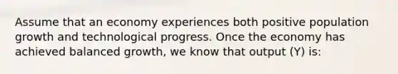 Assume that an economy experiences both positive population growth and technological progress. Once the economy has achieved balanced​ growth, we know that output​ (Y) is: