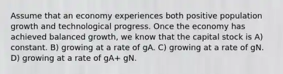 Assume that an economy experiences both positive population growth and technological progress. Once the economy has achieved balanced growth, we know that the capital stock is A) constant. B) growing at a rate of gA. C) growing at a rate of gN. D) growing at a rate of gA+ gN.