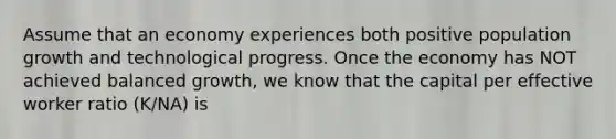 Assume that an economy experiences both positive population growth and technological progress. Once the economy has NOT achieved balanced growth, we know that the capital per effective worker ratio (K/NA) is