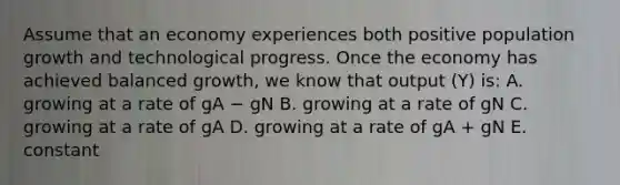 Assume that an economy experiences both positive population growth and technological progress. Once the economy has achieved balanced​ growth, we know that output​ (Y) is: A. growing at a rate of gA − gN B. growing at a rate of gN C. growing at a rate of gA D. growing at a rate of gA​ + gN E. constant