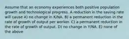 Assume that an economy experiences both positive population growth and technological progress. A reduction in the saving rate will cause A) no change in K/NA. B) a permanent reduction in the rate of growth of output per worker. C) a permanent reduction in the rate of growth of output. D) no change in Y/NA. E) none of the above