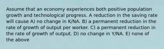 Assume that an economy experiences both positive population growth and technological progress. A reduction in the saving rate will cause A) no change in K/NA. B) a permanent reduction in the rate of growth of output per worker. C) a permanent reduction in the rate of growth of output. D) no change in Y/NA. E) none of the above